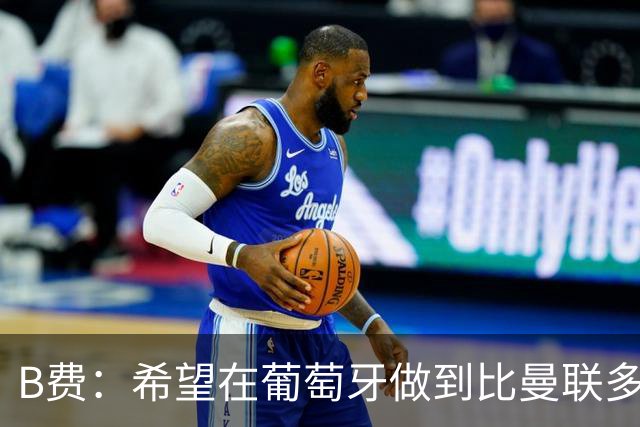 B费：希望在葡萄牙做到比曼联多一倍的事 最重要的全队团结一致